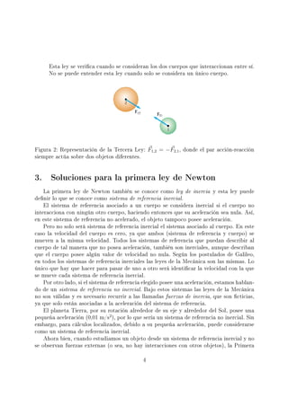 Esta ley se verica cuando se consideran los dos cuerpos que interaccionan entre sí.
No se puede entender esta ley cuando solo se considera un único cuerpo.
Figura 2: Representación de la Tercera Ley: F1,2 = −F2,1, donde el par acción-reacción
siempre actúa sobre dos objetos diferentes.
3. Soluciones para la primera ley de Newton
La primera ley de Newton también se conoce como ley de inercia y esta ley puede
denir lo que se conoce como sistema de referencia inercial.
El sistema de referencia asociado a un cuerpo se considera inercial si el cuerpo no
interacciona con ningún otro cuerpo, haciendo entonces que su aceleración sea nula. Así,
en este sistema de referencia no acelerado, el objeto tampoco posee aceleración.
Pero no solo será sistema de referencia inercial el sistema asociado al cuerpo. En este
caso la velocidad del cuerpo es cero, ya que ambos (sistema de referencia y cuerpo) se
mueven a la misma velocidad. Todos los sistemas de referencia que puedan describir al
cuerpo de tal manera que no posea aceleración, también son inerciales, aunque describan
que el cuerpo posee algún valor de velocidad no nula. Según los postulados de Galileo,
en todos los sistemas de referencia inerciales las leyes de la Mecánica son las mismas. Lo
único que hay que hacer para pasar de uno a otro será identicar la velocidad con la que
se mueve cada sistema de referencia inercial.
Por otro lado, si el sistema de referencia elegido posee una aceleración, estamos hablan-
do de un sistema de referencia no inercial. Bajo estos sistemas las leyes de la Mecánica
no son válidas y es necesario recurrir a las llamadas fuerzas de inercia, que son cticias,
ya que solo están asociadas a la aceleración del sistema de referencia.
El planeta Tierra, por su rotación alrededor de su eje y alrededor del Sol, posee una
pequeña aceleración (0,01 m/s2
), por lo que sería un sistema de referencia no inercial. Sin
embargo, para cálculos localizados, debido a su pequeña aceleración, puede considerarse
como un sistema de referencia inercial.
Ahora bien, cuando estudiamos un objeto desde un sistema de referencia inercial y no
se observan fuerzas externas (o sea, no hay interacciones con otros objetos), la Primera
4
 
