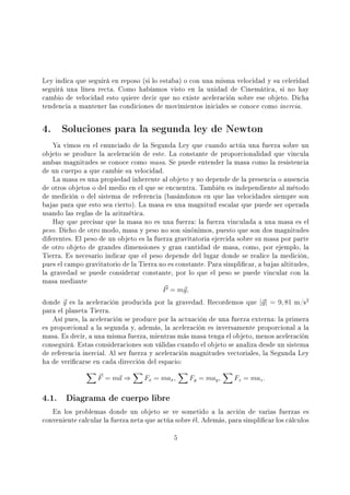 Ley indica que seguirá en reposo (si lo estaba) o con una misma velocidad y su celeridad
seguirá una línea recta. Como habíamos visto en la unidad de Cinemática, si no hay
cambio de velocidad esto quiere decir que no existe aceleración sobre ese objeto. Dicha
tendencia a mantener las condiciones de movimientos iniciales se conoce como inercia.
4. Soluciones para la segunda ley de Newton
Ya vimos en el enunciado de la Segunda Ley que cuando actúa una fuerza sobre un
objeto se produce la aceleración de este. La constante de proporcionalidad que vincula
ambas magnitudes se conoce como masa. Se puede entender la masa como la resistencia
de un cuerpo a que cambie su velocidad.
La masa es una propiedad inherente al objeto y no depende de la presencia o ausencia
de otros objetos o del medio en el que se encuentra. También es independiente al método
de medición o del sistema de referencia (basándonos en que las velocidades siempre son
bajas para que esto sea cierto). La masa es una magnitud escalar que puede ser operada
usando las reglas de la aritmética.
Hay que precisar que la masa no es una fuerza: la fuerza vinculada a una masa es el
peso. Dicho de otro modo, masa y peso no son sinónimos, puesto que son dos magnitudes
diferentes. El peso de un objeto es la fuerza gravitatoria ejercida sobre su masa por parte
de otro objeto de grandes dimensiones y gran cantidad de masa, como, por ejemplo, la
Tierra. Es necesario indicar que el peso depende del lugar donde se realice la medición,
pues el campo gravitatorio de la Tierra no es constante. Para simplicar, a bajas altitudes,
la gravedad se puede considerar constante, por lo que el peso se puede vincular con la
masa mediante
P = mg,
donde g es la aceleración producida por la gravedad. Recordemos que |g| = 9, 81 m/s2
para el planeta Tierra.
Así pues, la aceleración se produce por la actuación de una fuerza externa: la primera
es proporcional a la segunda y, además, la aceleración es inversamente proporcional a la
masa. Es decir, a una misma fuerza, mientras más masa tenga el objeto, menos aceleración
conseguirá. Estas consideraciones son válidas cuando el objeto se analiza desde un sistema
de referencia inercial. Al ser fuerza y aceleración magnitudes vectoriales, la Segunda Ley
ha de vericarse en cada dirección del espacio:
F = ma ⇒ Fx = max, Fy = may, Fz = maz.
4.1. Diagrama de cuerpo libre
En los problemas donde un objeto se ve sometido a la acción de varias fuerzas es
conveniente calcular la fuerza neta que actúa sobre él. Además, para simplicar los cálculos
5
 
