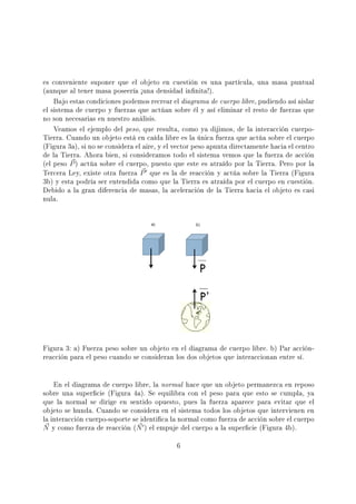 es conveniente suponer que el objeto en cuestión es una partícula, una masa puntual
(aunque al tener masa poseería ½una densidad innita!).
Bajo estas condiciones podemos recrear el diagrama de cuerpo libre, pudiendo así aislar
el sistema de cuerpo y fuerzas que actúan sobre él y así eliminar el resto de fuerzas que
no son necesarias en nuestro análisis.
Veamos el ejemplo del peso, que resulta, como ya dijimos, de la interacción cuerpo-
Tierra. Cuando un objeto está en caída libre es la única fuerza que actúa sobre el cuerpo
(Figura 3a), si no se considera el aire, y el vector peso apunta directamente hacia el centro
de la Tierra. Ahora bien, si consideramos todo el sistema vemos que la fuerza de acción
(el peso P) actúa sobre el cuerpo, puesto que este es atraído por la Tierra. Pero por la
Tercera Ley, existe otra fuerza P que es la de reacción y actúa sobre la Tierra (Figura
3b) y esta podría ser entendida como que la Tierra es atraída por el cuerpo en cuestión.
Debido a la gran diferencia de masas, la aceleración de la Tierra hacia el objeto es casi
nula.
Figura 3: a) Fuerza peso sobre un objeto en el diagrama de cuerpo libre. b) Par acción-
reacción para el peso cuando se consideran los dos objetos que interaccionan entre sí.
En el diagrama de cuerpo libre, la normal hace que un objeto permanezca en reposo
sobre una supercie (Figura 4a). Se equilibra con el peso para que esto se cumpla, ya
que la normal se dirige en sentido opuesto, pues la fuerza aparece para evitar que el
objeto se hunda. Cuando se considera en el sistema todos los objetos que intervienen en
la interacción cuerpo-soporte se identica la normal como fuerza de acción sobre el cuerpo
N y como fuerza de reacción (N ) el empuje del cuerpo a la supercie (Figura 4b).
6
 