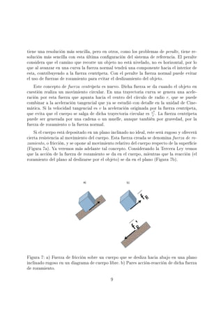 tiene una resolución más sencilla, pero en otros, como los problemas de peralte, tiene re-
solución más sencilla con esta última conguración del sistema de referencia. El peralte
considera que el camino que recorre un objeto no está nivelado, no es horizontal, por lo
que al avanzar en una curva la fuerza normal tendrá una componente hacia el interior de
esta, contribuyendo a la fuerza centrípeta. Con el peralte la fuerza normal puede evitar
el uso de fuerzas de rozamiento para evitar el deslizamiento del objeto.
Este concepto de fuerza centrípeta es nuevo. Dicha fuerza se da cuando el objeto en
cuestión realiza un movimiento circular. En una trayectoria curva se genera una acele-
ración por esta fuerza que apunta hacia el centro del círculo de radio r, que se puede
combinar a la aceleración tangencial que ya se estudió con detalle en la unidad de Cine-
mática. Si la velocidad tangencial es v la aceleración originada por la fuerza centrípeta,
que evita que el cuerpo se salga de dicha trayectoria circular es v2
r
. La fuerza centrípeta
puede ser generada por una cadena o un muelle, aunque también por gravedad, por la
fuerza de rozamiento o la fuerza normal.
Si el cuerpo está depositado en un plano inclinado no ideal, este será rugoso y ofrecerá
cierta resistencia al movimiento del cuerpo. Esta fuerza creada se denomina fuerza de ro-
zamiento, o fricción, y se opone al movimiento relativo del cuerpo respecto de la supercie
(Figura 7a). Ya veremos más adelante tal concepto. Considerando la Tercera Ley vemos
que la acción de la fuerza de rozamiento se da en el cuerpo, mientras que la reacción (el
rozamiento del plano al deslizarse por el objeto) se da en el plano (Figura 7b).
Figura 7: a) Fuerza de fricción sobre un cuerpo que se desliza hacia abajo en una plano
inclinado rugoso en un diagrama de cuerpo libre. b) Pares acción-reacción de dicha fuerza
de rozamiento.
9
 