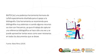 BibTEX [es] una poderosa herramienta hermana de
LaTeX especialmente diseñada para el apoyo a la
bibliografía. Esta herramienta se recomienda para
bibliografías muy extensas o cuando algunos recursos
se citan con frecuencia, ya que el trabajo de capturar
una referencia bibliográfica se hace sólo una vez y se
puede aprovechar tantas veces como sean necesarias
en todos los documentos que se desee.
Fuente: Mata Pérez (2014)
 
