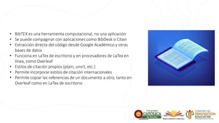 • BibTEX es una herramienta computacional, no una aplicación
• Se puede compaginar con aplicaciones como BibDesk o Citavi
• Extracción directa del código desde Google Académico y otras
bases de datos
• Funciona en LaTex de escritorio y en procesadores de LaTex en
línea, como Overleaf
• Estilos de citación propios (plain, unsrt, etc.)
• Permite incorporar estilos de citación internacionales
• Permite copiar las referencias de un documento a otro, tanto en
Overleaf como en LaTex de escritorio
 
