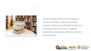 Gestor bibliográfico en línea creado por
Thomson Reuter, y ahora de Clarivate
Analytics. Ofrece la posibilidad de abrir una
cuenta gratuita, con acceso a algunos
buscadores y a algunos estilos de citación y
referenciación.
 