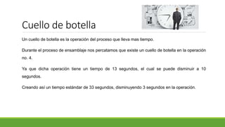 Cuello de botella
Un cuello de botella es la operación del proceso que lleva mas tiempo.
Durante el proceso de ensamblaje nos percatamos que existe un cuello de botella en la operación
no. 4.
Ya que dicha operación tiene un tiempo de 13 segundos, el cual se puede disminuir a 10
segundos.
Creando así un tiempo estándar de 33 segundos, disminuyendo 3 segundos en la operación.
 