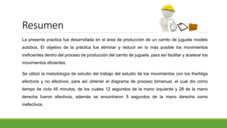 Resumen
La presente practica fue desarrollada en el área de producción de un carrito de juguete modelo
autobús. El objetivo de la práctica fue eliminar y reducir en lo más posible los movimientos
ineficientes dentro del proceso de producción del carrito de juguete, para así facilitar y acelerar los
movimientos eficientes.
Se utilizó la metodología de estudio del trabajo del estudio de los movimientos con los therbligs
efectivos y no efectivos, para así obtener el diagrama de proceso bimanual, el cual dio como
tiempo de ciclo 45 minutos, de los cuales 12 segundos de la mano izquierda y 28 de la mano
derecha fueron efectivos, además se encontraron 5 segundos de la mano derecha como
inefectivos.
 