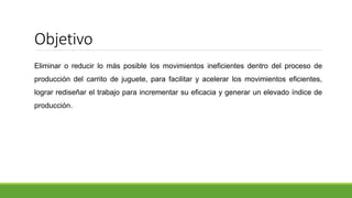 Objetivo
Eliminar o reducir lo más posible los movimientos ineficientes dentro del proceso de
producción del carrito de juguete, para facilitar y acelerar los movimientos eficientes,
lograr rediseñar el trabajo para incrementar su eficacia y generar un elevado índice de
producción.
 