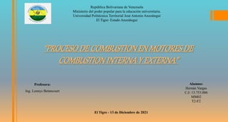 República Bolivariana de Venezuela
Ministerio del poder popular para la educación universitaria.
Universidad Politécnica Territorial José Antonio Anzoátegui
El Tigre- Estado Anzoátegui
El Tigre - 13 de Diciembre de 2021
“PROCESODE COMBUSTIONENMOTORESDE
COMBUSTIONINTERNAY EXTERNA”
Alumno:
Hernán Vargas
C;I: 13.753.006
MM02
T2-F2
Profesora:
Ing. Lennys Betancourt
 