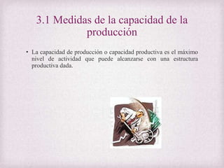 3.1 Medidas de la capacidad de la
producción
• La capacidad de producción o capacidad productiva es el máximo
nivel de actividad que puede alcanzarse con una estructura
productiva dada.
 