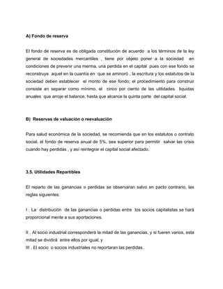 A) Fondo de reserva
El fondo de reserva es de obligada constitución de acuerdo a los términos de la ley
general de sociedades mercantiles , tiene por objeto poner a la sociedad en
condiciones de prevenir una merma, una perdida en el capital pues con ese fondo se
reconstruye aquel en la cuantía en que se aminoró , la escritura y los estatutos de la
sociedad deben establecer el monto de ese fondo; el procedimiento para construir
consiste en separar como mínimo, el cinco por ciento de las utilidades liquidas
anuales que arroje el balance, hasta que alcance la quinta parte del capital social.
B) Reservas de valuación o reevaluación
Para salud económica de la sociedad, se recomienda que en los estatutos o contrato
social, el fondo de reserva anual de 5%, sea superior para permitir salvar las crisis
cuando hay perdidas , y así reintegrar el capital social afectado.
3.5. Utilidades Repartibles
El reparto de las ganancias o perdidas se observaran salvo en pacto contrario, las
reglas siguientes:
I . La distribución de las ganancias o perdidas entre los socios capitalistas se hará
proporcional mente a sus aportaciones.
II . Al socio industrial corresponderá la mitad de las ganancias, y si fueren varios, esta
mitad se dividirá entre ellos por igual; y
III . El socio o socios industriales no reportaran las perdidas.
 