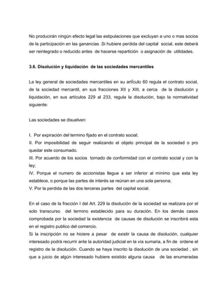 No producirán ningún efecto legal las estipulaciones que excluyan a uno o mas socios
de la participación en las ganancias .Si hubiere perdida del capital social, este deberá
ser reintegrado o reducido antes de hacerse repartición o asignación de utilidades.
3.6. Disolución y liquidación de las sociedades mercantiles
La ley general de sociedades mercantiles en su artÍculo 60 regula el contrato social,
de la sociedad mercantil, en sus fracciones XII y XIII, a cerca de la disolución y
liquidación, en sus artículos 229 al 233, regula la disolución, bajo la normatividad
siguiente:
Las sociedades se disuelven:
I. Por expiración del termino fijado en el contrato social;
II. Por imposibilidad de seguir realizando el objeto principal de la sociedad o pro
quedar este consumado.
III. Por acuerdo de los socios tornado de conformidad con el contrato social y con la
ley;
IV. Porque el numero de accionistas llegue a ser inferior al mínimo que esta ley
establece, o porque las partes de interés se reúnan en una sola persona;
V. Por la perdida de las dos terceras partes del capital social.
En el caso de la fracción I del Art. 229 la disolución de la sociedad se realizara por el
solo transcurso del termino establecido para su duración. En los demás casos
comprobada por la sociedad la existencia de causas de disolución se inscribirá esta
en el registro publico del comercio.
Si la inscripción no se hiciere a pesar de existir la causa de disolución, cualquier
interesado podrá recurrir ante la autoridad judicial en la vía sumaria, a fin de ordene el
registro de la disolución. Cuando se haya inscrito la disolución de una sociedad , sin
que a juicio de algún interesado hubiere existido alguna causa de las enumeradas
 