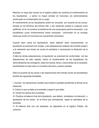 Mientras no haya sido inscrito en el registro público de comercio el nombramiento de
los liquidadores y estros no hayan entrado en funciones, los administradores
continuarán en el desempeño de su cargo.
El nombramiento de los liquidadores podrá ser revocado por acuerdo de los socios,
tomado en los términos del articulo 236, o por resolución judicial si cualquier socio
justificare, en le vía sumaria, la existencia de una causa grave para la revocación ,.Los
liquidadores cuyos nombramientos fueran revocados continuarán en su encargo
hasta que entren en funciones los nuevamente nombrados.
Cuando sean varios los liquidadores, estos deberán obrar conjuntamente. La
liquidación se practicará con arreglo a las estipulaciones relativas del contrato social o
a la resolución que tomen los socios al acordarse o reconocerse la disolución de la
sociedad.
A falta de dichas estipulaciones, la liquidación se practicará de conformidad con las
disposiciones de este capitulo, hecho el nombramiento de los liquidadores los
administradores les entregarán, todos los bienes, libros y documentos de la sociedad,
levantándose en todo caso un inventario del activo y pasivo sociales.
Salvo el acuerdo de los socios o las disposiciones del contrato social, los liquidadores
tendrán las siguientes facultades:
I. Concluir las operaciones sociales que hubieren quedado pendientes al tiempo de la
disolución;
II. Cobrar lo que se deba a la sociedad y pagar lo que deba;
III. Vender los bienes de la sociedad;
IV. Practicar el balance final de la liquidación, que deberá someterse a la discusión y
aprobación de los socios en la forma que corresponda según la naturaleza de la
sociedad.
V. El balance final una vez aprobado, se depositara en el registro Público. De
comercio
 