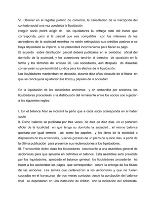 VI. Obtener en el registro publico de comercio, la cancelación de la inscripción del
contrato social una vez concluida la liquidación
Ningún socio podrá exigir de los liquidadores la entrega total del haber que
corresponda, pero si la parcial que sea compatible con los intereses de los
acreedores de la sociedad mientras no estén extinguidos sus créditos pasivos o se
haya depositado su importe, si se presentará inconveniente para hacer su pago.
El acuerdo sobre distribución parcial deberá publicarse en el periódico oficial del
domicilio de la sociedad, y los acreedores tendrán el derecho de oposición en la
forma y los términos del articulo 90. Las sociedades, aún después de disueltas
conservarán su personalidad jurídica para los efectos de la liquidación.
Los liquidadores mantendrán en deposito, durante diez años después de la fecha en
que se concluya la liquidación los libros y papeles de la sociedad.
En la liquidación de las sociedades anónimas y en comandita por acciones, los
liquidadores procederán a la distribución del remanente entre los socios con sujeción
a las siguientes reglas:
I. En el balance final se indicará la parte que a cada socio corresponda en el haber
social
II. Dicho balance se publicará por tres veces, de diez en diez días, en el periódico
oficial de la localidad en que tenga su domicilio la sociedad , el mismo balance
quedará por igual termino , así como los papeles y los libros de la sociedad a
disposición de los accionistas, quienes gozarán de un plazo de quince días a partir de
la última publicación para presentar sus reclamaciones a los liquidadores.
III. Transcurrido dicho plazo los liquidadores convocarán a una asamblea general de
accionistas para que apruebe en definitiva el balance. Esta asamblea será presidida
por los liquidadores, aprobado el balance general, los liquidadores procederán ha
hacer a los accionistas los pagos que correspondan contra la entrega de los títulos
de las acciones. Las sumas que pertenezcan a los accionistas y que no fueren
cobradas en el transcurso de dos meses contados desde la aprobación del balance
final se depositaran en una institución de crédito con la indicación del accionista.
 