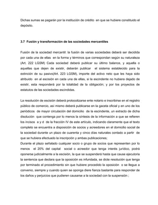Dichas sumas se pagarán por la institución de crédito en que se hubiere constituido el
depósito.
3.7 Fusión y transformación de las sociedades mercantiles
Fusión de la sociedad mercantil: la fusión de varias sociedades deberá ser decidida
por cada una de ellas en la forma y términos que correspondan según su naturaleza
(Art. 222 LGSM) Cada sociedad deberá publicar su último balance, y aquella o
aquellas que dejen de existir, deberán publicar el sistema establecido para la
extinción de su pasivo(Art. 223 LGSM), importe del activo neto que les haya sido
atribuido en al escisión en cada una de ellas, si la escindente no hubiera dejado de
existir, esta responderá por la totalidad de la obligación; y por los proyectos de
estatutos de las sociedades escindidas.
La resolución de escisión deberá protocolizarse ente notario e inscribirse en el registro
público de comercio, así mismo deberá publicarse en la gaceta oficial y en uno de los
periódicos de mayor circulación del domicilio de la escindente, un extracto de dicha
disolución que contenga por lo menos la síntesis de la información a que se refieren
los incisos a y d de la fracción IV de este artículo, indicando claramente que el texto
completo se encuentra a disposición de socios y acreedores en el domicilio social de
la sociedad durante un plazo de cuarenta y cinco días naturales contado a partir de
que se hubiera efectuado la inscripción y ambas publicaciones;
Durante el plazo señalado cualquier socio o grupo de socios que representen por lo
menos el 20% del capital social o acreedor que tenga interés jurídico, podrá
oponerse judicialmente a la escisión, la que se suspenderá hasta que cause ejecutoria
la sentencia que declara que la oposición es infundada, se dicte resolución que tenga
por terminado el procedimiento sin que hubiere procedido la oposición o se llegue a
convenio, siempre y cuando quien se oponga diere fianza bastante para responder de
los daños y perjuicios que pudieren causarse a la sociedad con la suspensión ;
 