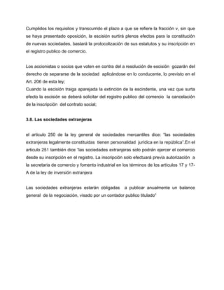 Cumplidos los requisitos y transcurrido el plazo a que se refiere la fracción v, sin que
se haya presentado oposición, la escisión surtirá plenos efectos para la constitución
de nuevas sociedades, bastará la protocolización de sus estatutos y su inscripción en
el registro publico de comercio.
Los accionistas o socios que voten en contra del a resolución de escisión gozarán del
derecho de separarse de la sociedad aplicándose en lo conducente, lo previsto en el
Art. 206 de esta ley;
Cuando la escisión traiga aparejada la extinción de la escindente, una vez que surta
efecto la escisión se deberá solicitar del registro publico del comercio la cancelación
de la inscripción del contrato social;
3.8. Las sociedades extranjeras
el articulo 250 de la ley general de sociedades mercantiles dice: “las sociedades
extranjeras legalmente constituidas tienen personalidad jurídica en la república”.En el
articulo 251 también dice ”las sociedades extranjeras solo podrán ejercer el comercio
desde su inscripción en el registro. La inscripción solo efectuará previa autorización a
la secretaria de comercio y fomento industrial en los términos de los artículos 17 y 17-
A de la ley de inversión extranjera
Las sociedades extranjeras estarán obligadas a publicar anualmente un balance
general de la negociación, visado por un contador publico titulado”
 