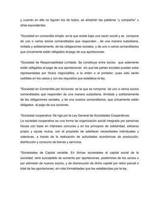 y cuando en ella no figuren los de todos, se añadirán las palabras “y compañía” u
otras equivalentes.
*Sociedad en comandita simple: es la que existe bajo una razón social y se compone
de uno o varios socios comanditados que responden , de una manera subsidiaria,
imitada y solidariamente, de las obligaciones sociales, y de uno o varios comanditarios
que únicamente están obligados al pago de sus aportaciones.
*Sociedad de Responsabilidad Limitada: Se constituye entre socios que solamente
están obligados al pago de sus aportaciones sin que las partes sociales puedan estar
representadas por títulos negociables, a la orden o al portador, pues solo serán
cedibles en los casos y con los requisitos que establece la ley.
*Sociedad en Comandita por Acciones: es la que se compone de uno o varios socios
comanditados que responden de una manera subsidiaria, ilimitada y solidariamente
de las obligaciones sociales, y de una ovarios comanditarios, que únicamente están
obligados al pago de sus acciones.
*Sociedad cooperativa: Se rige por la Ley General de Sociedades Cooperativas.
La sociedad cooperativa es una forma de organización social integrada por personas
físicas con base en intereses comunes y en los principios de solidaridad, esfuerzo
propio y ayuda mutua, con el propósito de satisfacer necesidades individuales y
colectivas, a través de la realización de actividades económicas de producción,
distribución y consumo de bienes y servicios.
*Sociedades de Capital variable. En dichas sociedades el capital social de la
sociedad, será susceptible de aumento por aportaciones, posteriores de los socios o
por admisión de nuevos socios, y de disminución de dicho capital por retiro parcial o
total de las aportaciones, sin más formalidades que las establecidas por la ley.
 