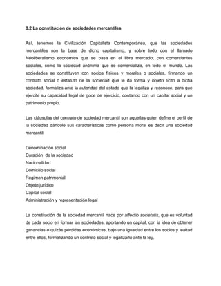 3.2 La constitución de sociedades mercantiles
Así, tenemos la Civilización Capitalista Contemporánea, que las sociedades
mercantiles son la base de dicho capitalismo, y sobre todo con el llamado
Neoliberalismo económico que se basa en el libre mercado, con comerciantes
sociales, como la sociedad anónima que se comercializa, en todo el mundo. Las
sociedades se constituyen con socios físicos y morales o sociales, firmando un
contrato social o estatuto de la sociedad que le da forma y objeto lícito a dicha
sociedad, formaliza ante la autoridad del estado que la legaliza y reconoce, para que
ejercite su capacidad legal de goce de ejercicio, contando con un capital social y un
patrimonio propio.
Las cláusulas del contrato de sociedad mercantil son aquellas quien define el perfil de
la sociedad dándole sus características como persona moral es decir una sociedad
mercantil:
Denominación social
Duración de la sociedad
Nacionalidad
Domicilio social
Régimen patrimonial
Objeto jurídico
Capital social
Administración y representación legal
La constitución de la sociedad mercantil nace por affectio societatis, que es voluntad
de cada socio en formar las sociedades, aportando un capital, con la idea de obtener
ganancias o quizás pérdidas económicas, bajo una igualdad entre los socios y lealtad
entre ellos, formalizando un contrato social y legalizarlo ante la ley.
 