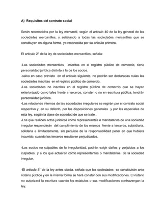 A) Requisitos del contrato social
Serán reconocidos por la ley mercantil, según el articulo 40 de la ley general de las
sociedades mercantiles, y señalando a todas las sociedades mercantiles que se
constituyen en alguna forma, ya reconocida por su articulo primero.
El articulo 2° de la ley de sociedades mercantiles, señala:
-Las sociedades mercantiles inscritas en el registro público de comercio, tiene
personalidad jurídica distinta a la de los socios.
-salvo en caso previsto en el articulo siguiente, no podrán ser declaradas nulas las
sociedades inscritas en el registro público de comercio.
-Las sociedades no inscritas en el registro público de comercio que se hayan
exteriorizado como tales frente a terceros, consten o no en escritura pública, tendrán
personalidad jurídica.
-Las relaciones internas de las sociedades irregulares se regirán por el contrato social
respectivo y, en su defecto, por las disposiciones generales y por las especiales de
esta ley, según la clase de sociedad de que se trate .
-Los que realicen actos jurídicos como representantes o mandatarios de una sociedad
irregular responderán del cumplimiento de los mismos frente a terceros, subsidiaria,
solidaria e ilimitadamente, sin perjuicio de la responsabilidad penal en que hubiera
incurrido, cuando los terceros resultaren perjudicados.
-Los socios no culpables de la irregularidad, podrán exigir daños y perjuicios a los
culpables y a los que actuaren como representantes o mandatarios de la sociedad
irregular.
-El articulo 5° de la ley antes citada, señala que las sociedades se constituirán ante
notario público y en la misma forma se hará constar con sus modificaciones. El notario
no autorizará la escritura cuando los estatutos o sus modificaciones contravengan la
ley.
 