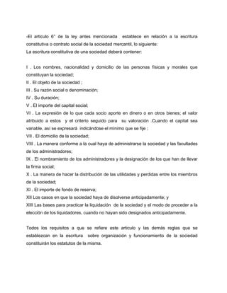 -El articulo 6° de la ley antes mencionada establece en relación a la escritura
constitutiva o contrato social de la sociedad mercantil, lo siguiente:
La escritura constitutiva de una sociedad deberá contener:
I . Los nombres, nacionalidad y domicilio de las personas físicas y morales que
constituyan la sociedad;
II . El objeto de la sociedad ;
III . Su razón social o denominación;
IV . Su duración;
V . El importe del capital social;
VI . La expresión de lo que cada socio aporte en dinero o en otros bienes; el valor
atribuido a estos y el criterio seguido para su valoración .Cuando el capital sea
variable, así se expresará indicándose el mínimo que se fije ;
VII . El domicilio de la sociedad;
VIII . La manera conforme a la cual haya de administrarse la sociedad y las facultades
de los administradores;
IX . El nombramiento de los administradores y la designación de los que han de llevar
la firma social;
X . La manera de hacer la distribución de las utilidades y perdidas entre los miembros
de la sociedad;
XI . El importe de fondo de reserva;
XII Los casos en que la sociedad haya de disolverse anticipadamente; y
XIII Las bases para practicar la liquidación de la sociedad y el modo de proceder a la
elección de los liquidadores, cuando no hayan sido designados anticipadamente.
Todos los requisitos a que se refiere este articulo y las demás reglas que se
establezcan en la escritura sobre organización y funcionamiento de la sociedad
constituirán los estatutos de la misma.
 