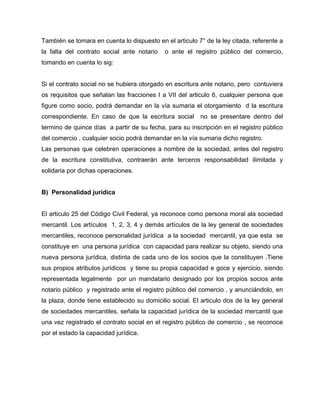 También se tomara en cuenta lo dispuesto en el articulo 7° de la ley citada, referente a
la falta del contrato social ante notario o ante el registro público del comercio,
tomando en cuenta lo sig:
Si el contrato social no se hubiera otorgado en escritura ante notario, pero contuviera
os requisitos que señalan las fracciones I a VII del articulo 6, cualquier persona que
figure como socio, podrá demandar en la vía sumaria el otorgamiento d la escritura
correspondiente. En caso de que la escritura social no se presentare dentro del
termino de quince días a partir de su fecha, para su inscripción en el registro público
del comercio , cualquier socio podrá demandar en la vía sumaria dicho registro.
Las personas que celebren operaciones a nombre de la sociedad, antes del registro
de la escritura constitutiva, contraerán ante terceros responsabilidad ilimitada y
solidaria por dichas operaciones.
B) Personalidad jurídica
El articulo 25 del Código Civil Federal, ya reconoce como persona moral ala sociedad
mercantil. Los artículos 1, 2, 3, 4 y demás artículos de la ley general de sociedades
mercantiles, reconoce personalidad jurídica a la sociedad mercantil, ya que esta se
constituye en una persona jurídica con capacidad para realizar su objeto, siendo una
nueva persona jurídica, distinta de cada uno de los socios que la constituyen .Tiene
sus propios atributos jurídicos y tiene su propia capacidad e goce y ejercicio, siendo
representada legalmente por un mandatario designado por los propios socios ante
notario público y registrado ante el registro público del comercio , y anunciándolo, en
la plaza, donde tiene establecido su domicilio social. El articulo dos de la ley general
de sociedades mercantiles, señala la capacidad jurídica de la sociedad mercantil que
una vez registrado el contrato social en el registro público de comercio , se reconoce
por el estado la capacidad jurídica.
 