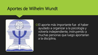 Aportes de Wilhelm Wundt
El aporte más importante fue el haber
ayudado a organizar a la psicología y
volverla independiente, instruyendo a
muchas personas que luego aportarían
a la disciplina,
 