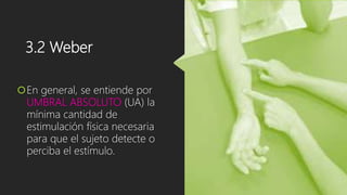 3.2 Weber
En general, se entiende por
UMBRAL ABSOLUTO (UA) la
mínima cantidad de
estimulación física necesaria
para que el sujeto detecte o
perciba el estímulo.
 