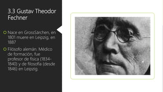 3.3 Gustav Theodor
Fechner
 Nace en GrossSärchen, en
1801 muere en Leipzig, en
1887
 Filósofo alemán. Médico
de formación, fue
profesor de física (1834-
1840) y de filosofía (desde
1846) en Leipzig.
 