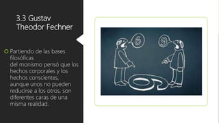 3.3 Gustav
Theodor Fechner
 Partiendo de las bases
filosóficas
del monismo pensó que los
hechos corporales y los
hechos conscientes,
aunque unos no pueden
reducirse a los otros, son
diferentes caras de una
misma realidad.
 