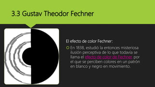 3.3 Gustav Theodor Fechner
El efecto de color Fechner:
 En 1838, estudió la entonces misteriosa
ilusión perceptiva de lo que todavía se
llama el efecto de color de Fechner, por
el que se perciben colores en un patrón
en blanco y negro en movimiento.
 