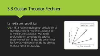 3.3 Gustav Theodor Fechner
La mediana en estadística
 En 1878 Fechner publicó un artículo en el
que desarrolló la noción estadística de
la mediana (estadística). Más tarde
profundizó en concepto de estética
experimental, con la idea de determinar
las formas y dimensiones de los objetos
estéticamente agradables.
 