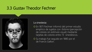 3.3 Gustav Theodor Fechner
La sinestesia:
 En 1871 Fechner informó del primer estudio
empírico de sujetos con fotismo (percepción
de colores sin estímulo visual) mediante
tarjetas de colores entre 73 sinestésicos.
 Su trabajo fue seguido en 1880 por el
de Francis Galton.
 
