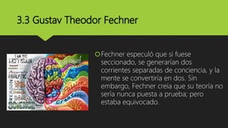 3.3 Gustav Theodor Fechner
Fechner especuló que si fuese
seccionado, se generarían dos
corrientes separadas de conciencia, y la
mente se convertiría en dos. Sin
embargo, Fechner creía que su teoría no
sería nunca puesta a prueba; pero
estaba equivocado.
 