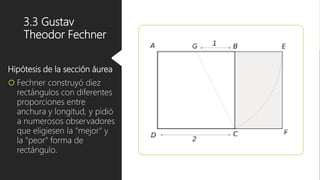 3.3 Gustav
Theodor Fechner
Hipótesis de la sección áurea
 Fechner construyó diez
rectángulos con diferentes
proporciones entre
anchura y longitud, y pidió
a numerosos observadores
que eligiesen la "mejor" y
la "peor" forma de
rectángulo.
 