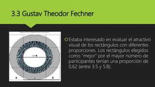 3.3 Gustav Theodor Fechner
Estaba interesado en evaluar el atractivo
visual de los rectángulos con diferentes
proporciones. Los rectángulos elegidos
como "mejor" por el mayor número de
participantes tenían una proporción de
0,62 (entre 3:5 y 5:8).
 