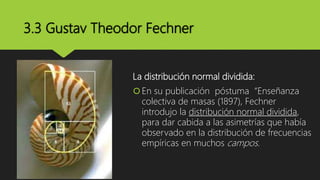 3.3 Gustav Theodor Fechner
La distribución normal dividida:
En su publicación póstuma “Enseñanza
colectiva de masas (1897), Fechner
introdujo la distribución normal dividida,
para dar cabida a las asimetrías que había
observado en la distribución de frecuencias
empíricas en muchos campos.
 