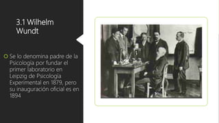 3.1 Wilhelm
Wundt
 Se lo denomina padre de la
Psicología por fundar el
primer laboratorio en
Leipzig de Psicología
Experimental en 1879, pero
su inauguración oficial es en
1894
 