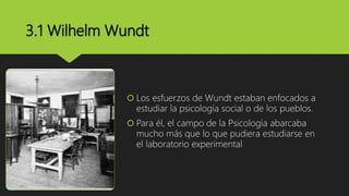 3.1 Wilhelm Wundt
 Los esfuerzos de Wundt estaban enfocados a
estudiar la psicología social o de los pueblos.
 Para él, el campo de la Psicología abarcaba
mucho más que lo que pudiera estudiarse en
el laboratorio experimental
 