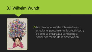 3.1 Wilhelm Wundt
Por otro lado, estaba interesado en
estudiar el pensamiento, la afectividad y
de esto se encargaba la Psicología
Social por medio de la observación
 
