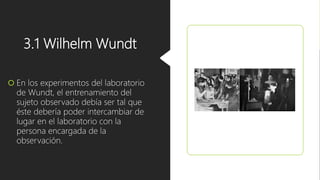 3.1 Wilhelm Wundt
 En los experimentos del laboratorio
de Wundt, el entrenamiento del
sujeto observado debía ser tal que
éste debería poder intercambiar de
lugar en el laboratorio con la
persona encargada de la
observación.
 