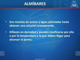 • Son mezclas de azúcar y agua calentadas hasta
obtener una solución transparente.
• Difieren en densidad y pueden clasificarse por ella
o por la temperatura a la que deben llegar para
alcanzar el punto.
ALMÍBARES
 