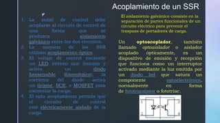 z
Acoplamiento de un SSR
1. La señal de control debe
acoplarse al circuito de control de
una forma que se
produzca aislamiento
galvánico entre los dos circuitos.
2. La mayoría de los SSR
utilizan acoplamiento óptico.
3. El voltaje de control enciende
un LED interno que ilumina y
activa un diodo
fotosensible (fotovoltaico); la
corriente del diodo activa
un tiristor, SCR, o MOSFET para
conmutar la carga.
4. El opto acoplamiento permite que
el circuito de control
esté eléctricamente aislado de la
carga.
El aislamiento galvánico consiste en la
separación de partes funcionales de un
circuito eléctrico para prevenir el
traspaso de portadores de carga.
Un optoacoplador, también
llamado optoaislador o aislador
acoplado ópticamente, es un
dispositivo de emisión y recepción
que funciona como un interruptor
activado mediante la luz emitida por
un diodo led que satura un
componente optoelectrónico,
normalmente en forma
de fototransistor o fototriac.
 