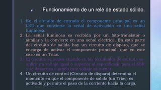 z Funcionamiento de un relé de estado sólido.
1. En el circuito de entrada el componente principal es un
LED que convierte la señal de activación en una señal
luminosa.
2. La señal luminosa es recibida por un foto-transistor o
similar y la convierte en una señal eléctrica. En esta parte
del circuito de salida hay un circuito de disparo, que se
encarga de activar el componente principal, que en este
caso es un Triac.
3. El circuito se activa cuando en los terminales de entrada se
aplica un voltaje igual o superior al especificado para el SSR
y se desactiva cuando este voltaje es menor.
4. Un circuito de control (Circuito de disparo) determina el
momento en que el componente de salida (un Triac) es
activado y permite el paso de la corriente hacia la carga.
 