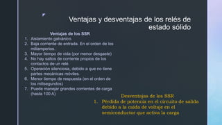 z
Ventajas y desventajas de los relés de
estado sólido
Ventajas de los SSR
1. Aislamiento galvánico.
2. Baja corriente de entrada. En el orden de los
miliamperios.
3. Mayor tiempo de vida (por menor desgaste)
4. No hay saltos de corriente propios de los
contactos de un relé.
5. Operación silenciosa, debido a que no tiene
partes mecánicas móviles.
6. Menor tiempo de respuesta (en el orden de
los milisegundos)
7. Puede manejar grandes corrientes de carga
(hasta 100 A)
Desventajas de los SSR
1. Pérdida de potencia en el circuito de salida
debido a la caída de voltaje en el
semiconductor que activa la carga.
 