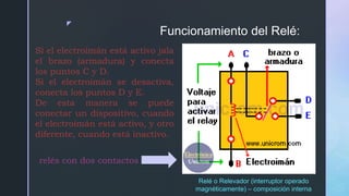 z
Funcionamiento del Relé:
Si el electroimán está activo jala
el brazo (armadura) y conecta
los puntos C y D.
Si el electroimán se desactiva,
conecta los puntos D y E.
De esta manera se puede
conectar un dispositivo, cuando
el electroimán está activo, y otro
diferente, cuando está inactivo.
Relé o Relevador (interruptor operado
magnéticamente) – composición interna
relés con dos contactos
 
