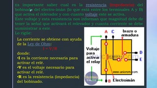 z
Es importante saber cual es la resistencia (impedancia) del
bobinado del electro-imán (lo que está entre los terminales A y B)
que activa el relevador y con cuanto voltaje este se activa.
Este voltaje y esta resistencia nos informan que magnitud debe de
tener la señal que activará el relevador y cuanta corriente se debe
suministrar a este.
Lo rigüe:
La corriente se obtiene con ayuda
de la Ley de Ohm:
I = V/R
donde:
•I es la corriente necesaria para
activar el relé.
•V es el voltaje necesario para
activar el relé.
•R es la resistencia (impedancia)
del bobinado.
 