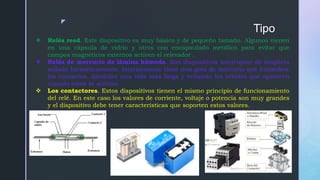 z
Tipo
 Relés reed. Este dispositivo es muy básico y de pequeño tamaño. Algunos vienen
en una cápsula de vidrio y otros con encapsulado metálico para evitar que
campos magnéticos externos activen el relevador .
 Relés de mercurio de lámina húmeda. Son dispositivos interruptor de lengüeta
sellado herméticamente. Interiormente tiene una gota de mercurio que humedece
los contactos, dándoles una vida más larga y evitando los rebotes que aparecen
cunado estos se activan.
 Los contactores. Estos dispositivos tienen el mismo principio de funcionamiento
del relé. En este caso los valores de corriente, voltaje o potencia son muy grandes
y el dispositivo debe tener características que soporten estos valores.
 