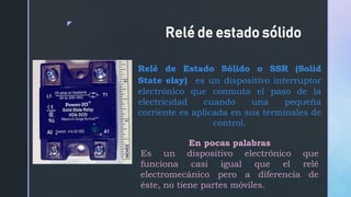 z
Relé de estado sólido
Relé de Estado Sólido o SSR (Solid
State elay) es un dispositivo interruptor
electrónico que conmuta el paso de la
electricidad cuando una pequeña
corriente es aplicada en sus terminales de
control.
En pocas palabras
Es un dispositivo electrónico que
funciona casi igual que el relé
electromecánico pero a diferencia de
éste, no tiene partes móviles.
 