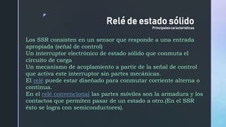 z
Los SSR consisten en un sensor que responde a una entrada
apropiada (señal de control)
Un interruptor electrónico de estado sólido que conmuta el
circuito de carga
Un mecanismo de acoplamiento a partir de la señal de control
que activa este interruptor sin partes mecánicas.
El relé puede estar diseñado para conmutar corriente alterna o
continua.
En el relé convencional las partes móviles son la armadura y los
contactos que permiten pasar de un estado a otro.(En el SSR
ésto se logra con semiconductores).
Relé de estado sólido
Principales caracteristicas
 