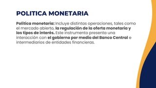 POLITICA MONETARIA
Política monetaria: Incluye distintas operaciones, tales como
el mercado abierto, la regulación de la oferta monetaria y
los tipos de interés. Este instrumento presenta una
interacción con el gobierno por medio del Banco Central e
intermediarios de entidades financieras.
 