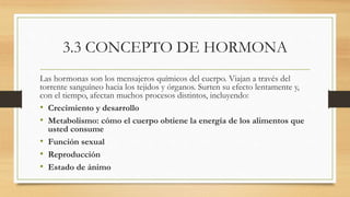 3.3 CONCEPTO DE HORMONA
Las hormonas son los mensajeros químicos del cuerpo. Viajan a través del
torrente sanguíneo hacia los tejidos y órganos. Surten su efecto lentamente y,
con el tiempo, afectan muchos procesos distintos, incluyendo:
• Crecimiento y desarrollo
• Metabolismo: cómo el cuerpo obtiene la energía de los alimentos que
usted consume
• Función sexual
• Reproducción
• Estado de ánimo
 