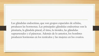 Las glándulas endocrinas, que son grupos especiales de células,
producen las hormonas. Las principales glándulas endocrinas son la
pituitaria, la glándula pineal, el timo, la tiroides, las glándulas
suprarrenales y el páncreas. Además de lo anterior, los hombres
producen hormonas en los testículos y las mujeres en los ovarios.
 